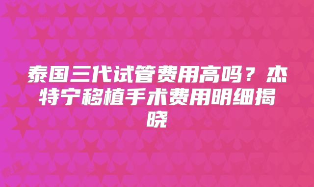 泰国三代试管费用高吗？杰特宁移植手术费用明细揭晓