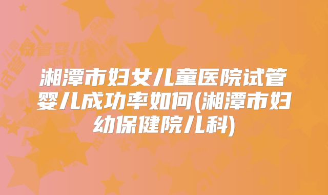 湘潭市妇女儿童医院试管婴儿成功率如何(湘潭市妇幼保健院儿科)
