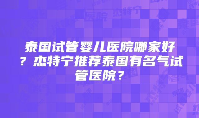 泰国试管婴儿医院哪家好？杰特宁推荐泰国有名气试管医院？