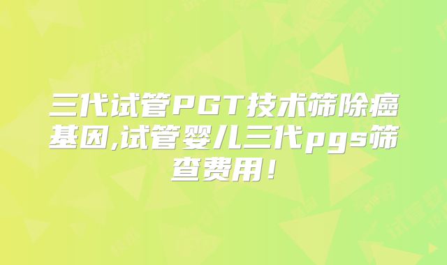 三代试管PGT技术筛除癌基因,试管婴儿三代pgs筛查费用！