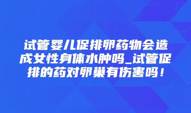 试管婴儿促排卵药物会造成女性身体水肿吗_试管促排的药对卵巢有伤害吗！