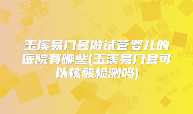玉溪易门县做试管婴儿的医院有哪些(玉溪易门县可以核酸检测吗)