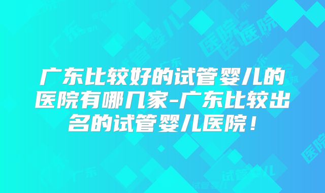 广东比较好的试管婴儿的医院有哪几家-广东比较出名的试管婴儿医院!