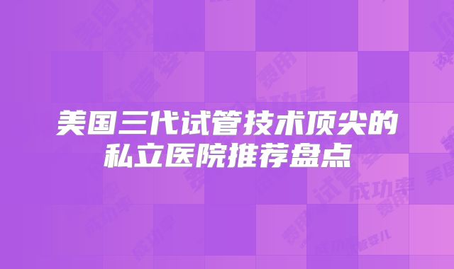 美国三代试管技术顶尖的私立医院推荐盘点