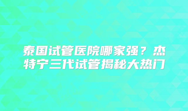 泰国试管医院哪家强？杰特宁三代试管揭秘大热门
