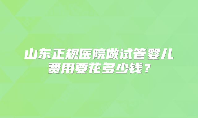山东正规医院做试管婴儿费用要花多少钱？