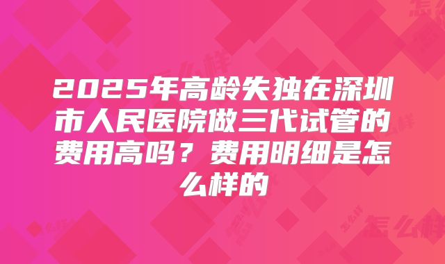 2025年高龄失独在深圳市人民医院做三代试管的费用高吗？费用明细是怎么样的