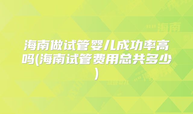 海南做试管婴儿成功率高吗(海南试管费用总共多少)