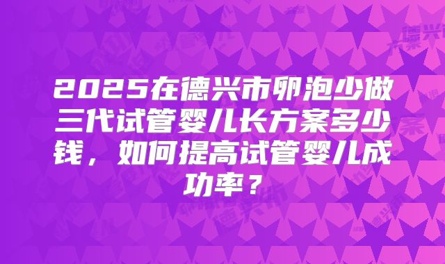 2025在德兴市卵泡少做三代试管婴儿长方案多少钱,如何提高试管婴儿成功率?