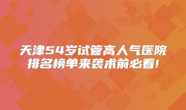 天津54岁试管高人气医院排名榜单来袭术前必看!