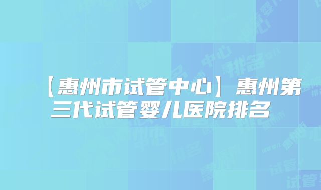 【惠州市试管中心】惠州第三代试管婴儿医院排名