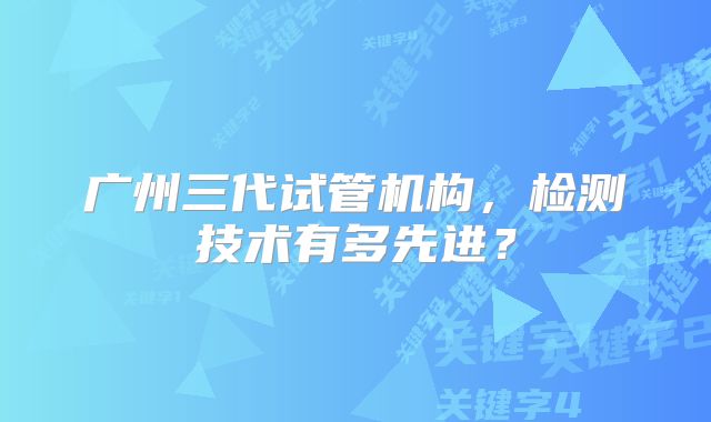 广州三代试管机构，检测技术有多先进？