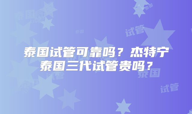 泰国试管可靠吗？杰特宁泰国三代试管贵吗？