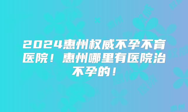 2024惠州权威不孕不育医院!惠州哪里有医院治不孕的!