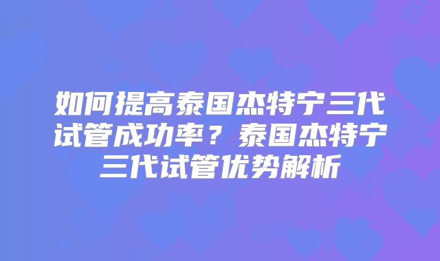 如何提高泰国杰特宁三代试管成功率？泰国杰特宁三代试管优势解析