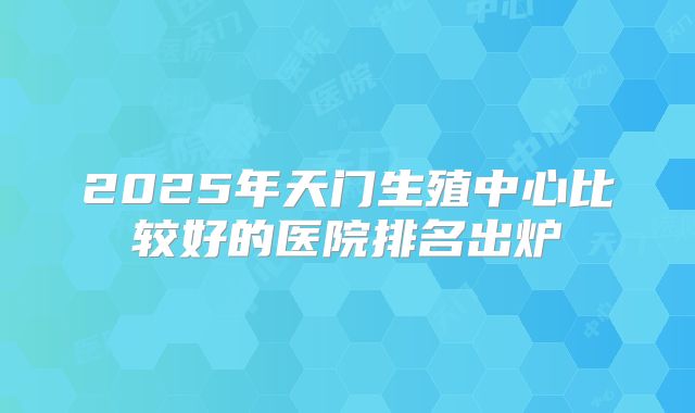2025年天门生殖中心比较好的医院排名出炉