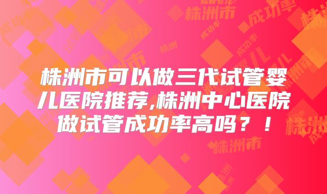 株洲市可以做三代试管婴儿医院推荐,株洲中心医院做试管成功率高吗？！