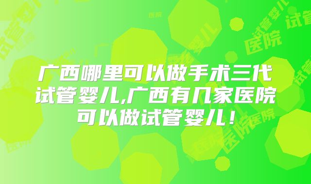 广西哪里可以做手术三代试管婴儿,广西有几家医院可以做试管婴儿！