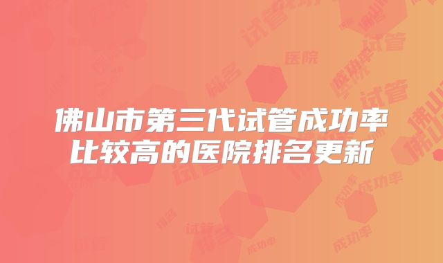 佛山市第三代试管成功率比较高的医院排名更新
