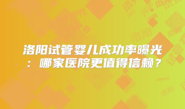 洛阳试管婴儿成功率曝光：哪家医院更值得信赖？
