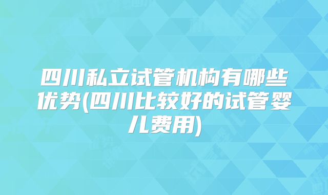 四川私立试管机构有哪些优势(四川比较好的试管婴儿费用)