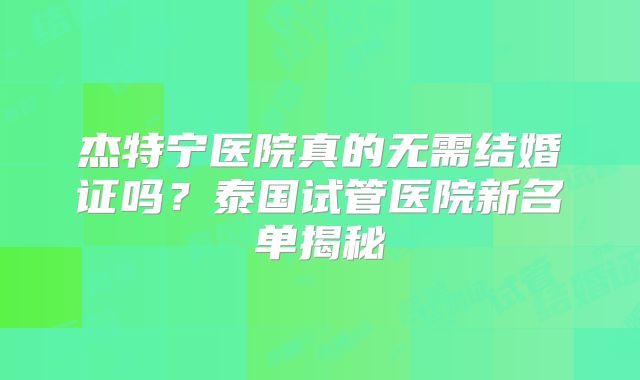 杰特宁医院真的无需结婚证吗？泰国试管医院新名单揭秘