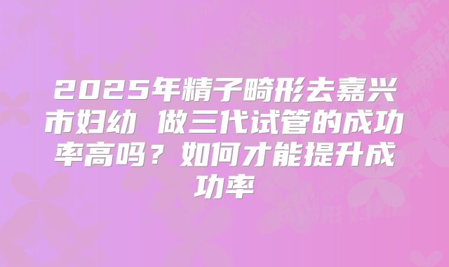 2025年精子畸形去嘉兴市妇幼 做三代试管的成功率高吗？如何才能提升成功率
