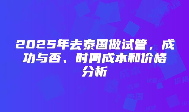 2025年去泰国做试管，成功与否、时间成本和价格分析