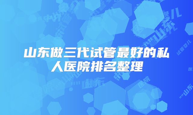 山东做三代试管最好的私人医院排名整理