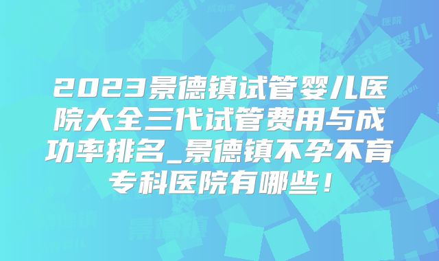 2023景德镇试管婴儿医院大全三代试管费用与成功率排名_景德镇不孕不育专科医院有哪些！