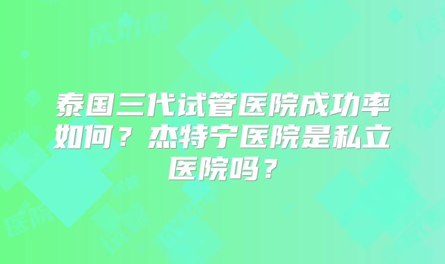 泰国三代试管医院成功率如何?杰特宁医院是私立医院吗?
