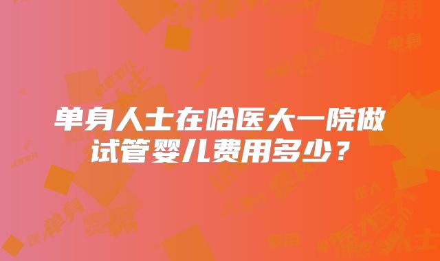 单身人士在哈医大一院做试管婴儿费用多少?