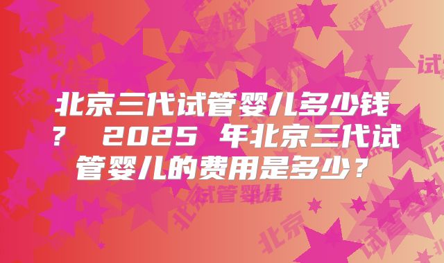 北京三代试管婴儿多少钱？ 2025 年北京三代试管婴儿的费用是多少？