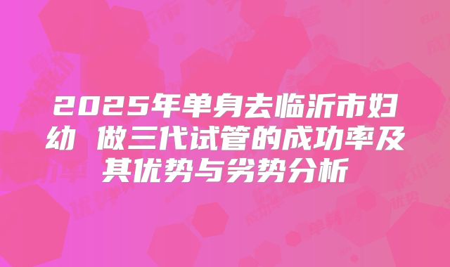2025年单身去临沂市妇幼 做三代试管的成功率及其优势与劣势分析