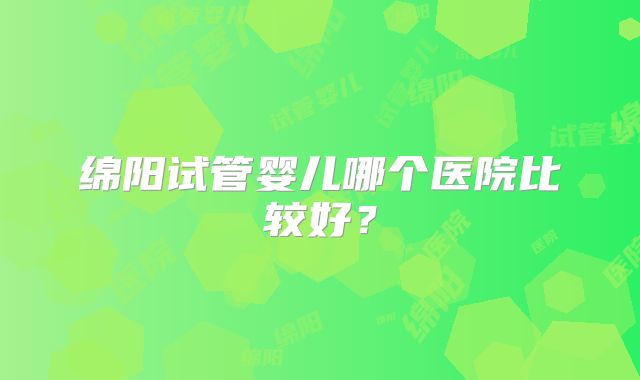 绵阳试管婴儿哪个医院比较好？