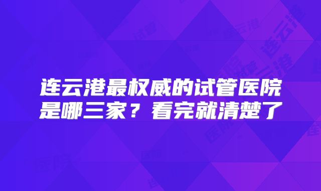连云港最权威的试管医院是哪三家？看完就清楚了