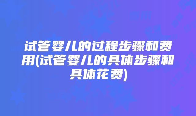 试管婴儿的过程步骤和费用(试管婴儿的具体步骤和具体花费)