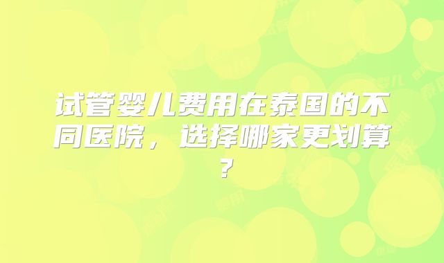 试管婴儿费用在泰国的不同医院，选择哪家更划算？