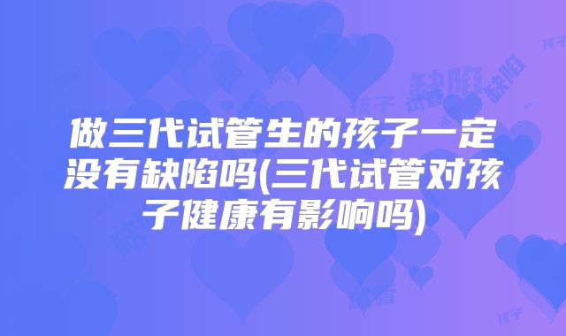 做三代试管生的孩子一定没有缺陷吗(三代试管对孩子健康有影响吗)