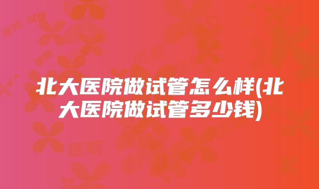 北大医院做试管怎么样(北大医院做试管多少钱)