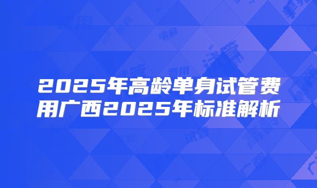 2025年高龄单身试管费用广西2025年标准解析