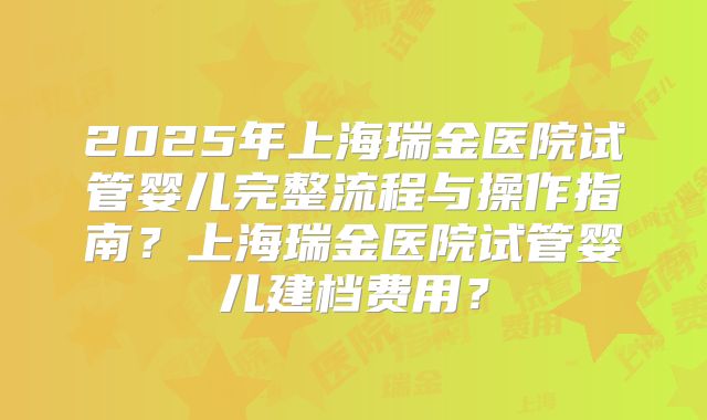 2025年上海瑞金医院试管婴儿完整流程与操作指南？上海瑞金医院试管婴儿建档费用？