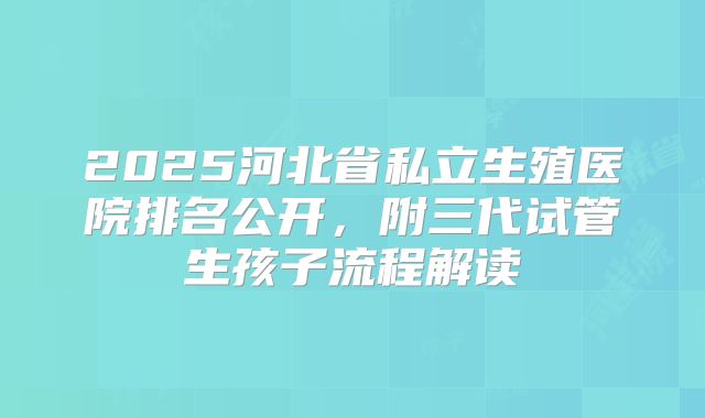 2025河北省私立生殖医院排名公开，附三代试管生孩子流程解读