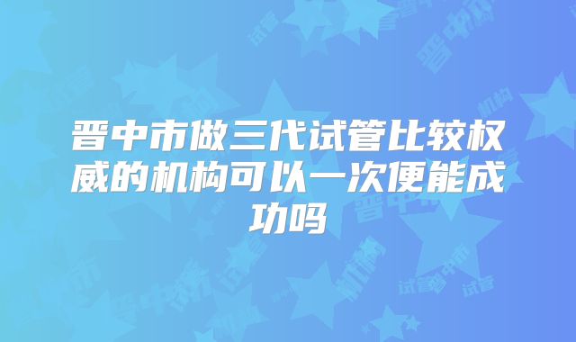 晋中市做三代试管比较权威的机构可以一次便能成功吗