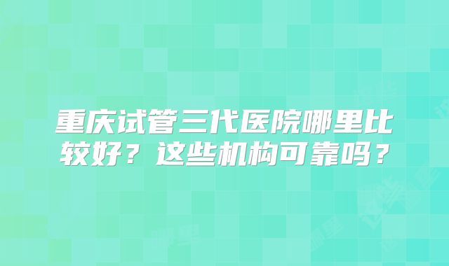 重庆试管三代医院哪里比较好?这些机构可靠吗?