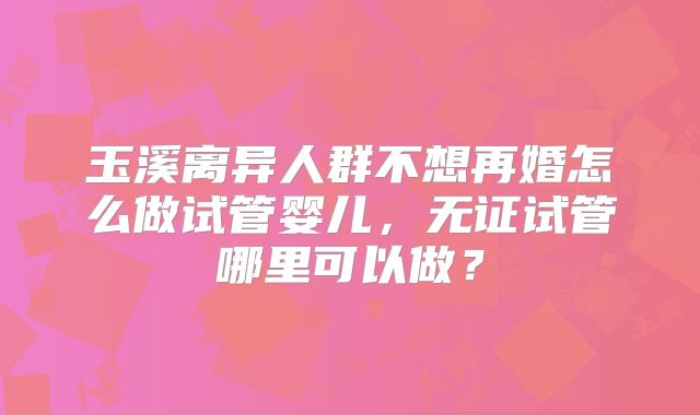 玉溪离异人群不想再婚怎么做试管婴儿，无证试管哪里可以做？
