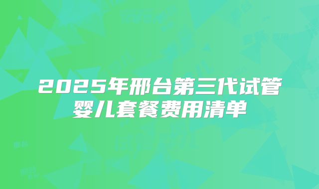 2025年邢台第三代试管婴儿套餐费用清单