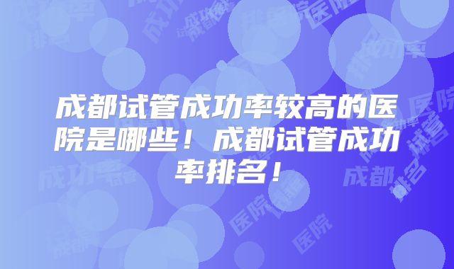 成都试管成功率较高的医院是哪些！成都试管成功率排名！