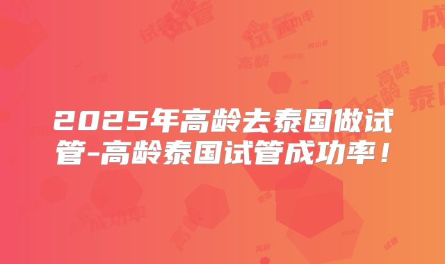 2025年高龄去泰国做试管-高龄泰国试管成功率！