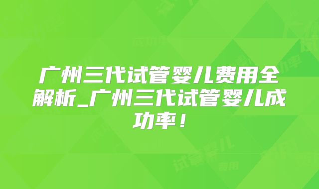 广州三代试管婴儿费用全解析_广州三代试管婴儿成功率!